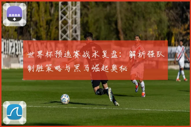 世界杯预选赛战术复盘:解析强队制胜策略与黑马崛起奥秘