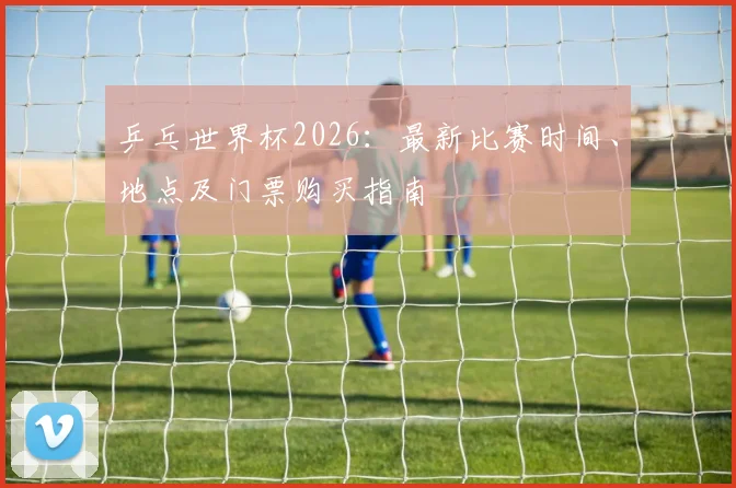 乒乓世界杯2026:最新比赛时间、地点及门票购买指南