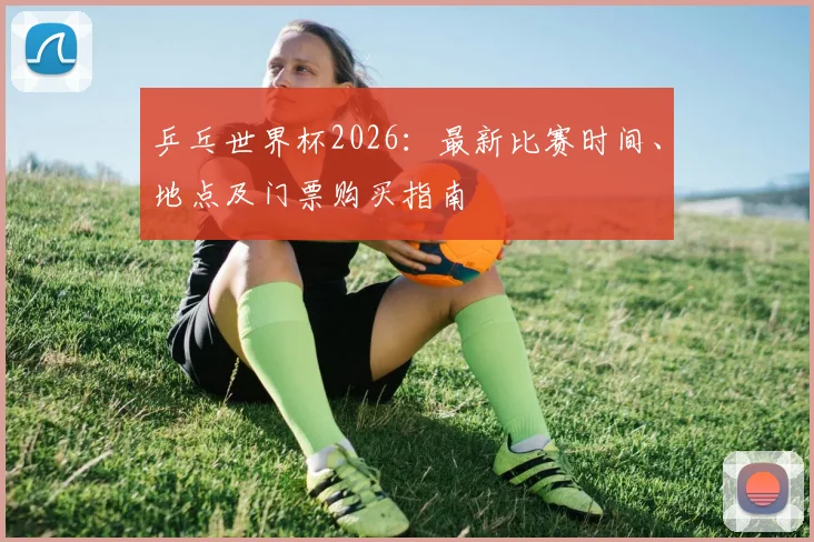 乒乓世界杯2026：最新比赛时间、地点及门票购买指南