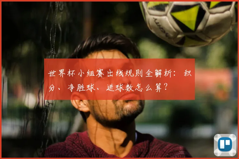 世界杯小组赛出线规则全解析:积分、净胜球、进球数怎么算?