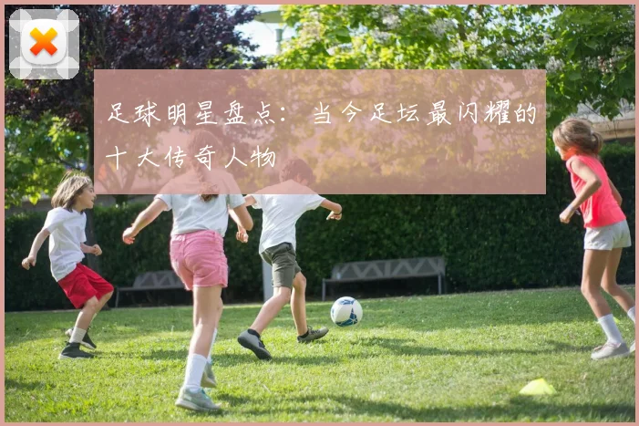 足球明星盘点:当今足坛最闪耀的十大传奇人物