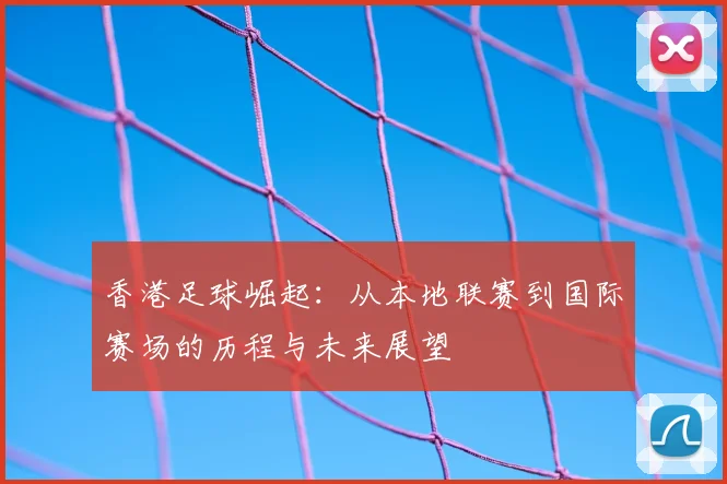 香港足球崛起:从本地联赛到国际赛场的历程与未来展望