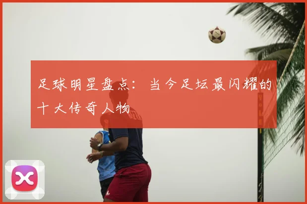 足球明星盘点:当今足坛最闪耀的十大传奇人物